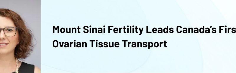 Mount Sinai Fertility Leads Canada’s First Ovarian Tissue Transport